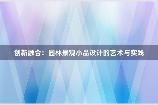 创新融合：园林景观小品设计的艺术与实践