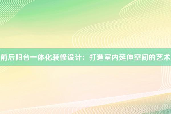 前后阳台一体化装修设计：打造室内延伸空间的艺术